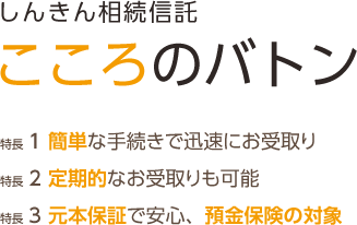 しんきん相続信託 こころのバトン 特長1 簡単な手続きで迅速にお受取り 特長2 定期的なお受取りも可能 特長3 元本保証で安心、預金保険の対象