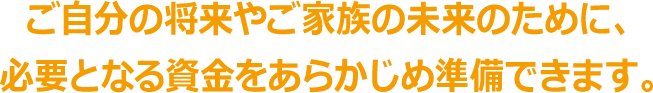 ご自分の将来やご家族の未来のために、 必要となる資金をあらかじめ準備できます。