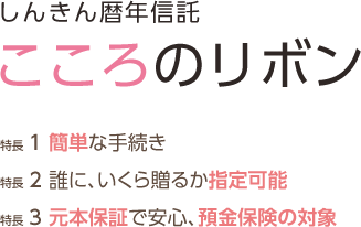 しんきん暦年信託 こころのリボン 特長1 簡単な手続き 特長2 誰に、いくら贈るか指定可能 特長3 元本保証で安心、預金保険の対象