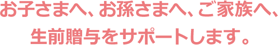 お子さまへ、お孫さまへ、ご家族へ、 生前贈与をサポートします。